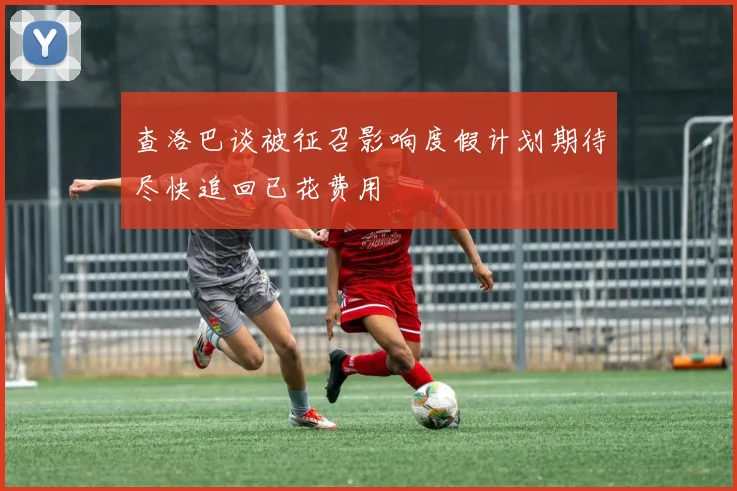 查洛巴谈被征召影响度假计划期待尽快追回已花费用