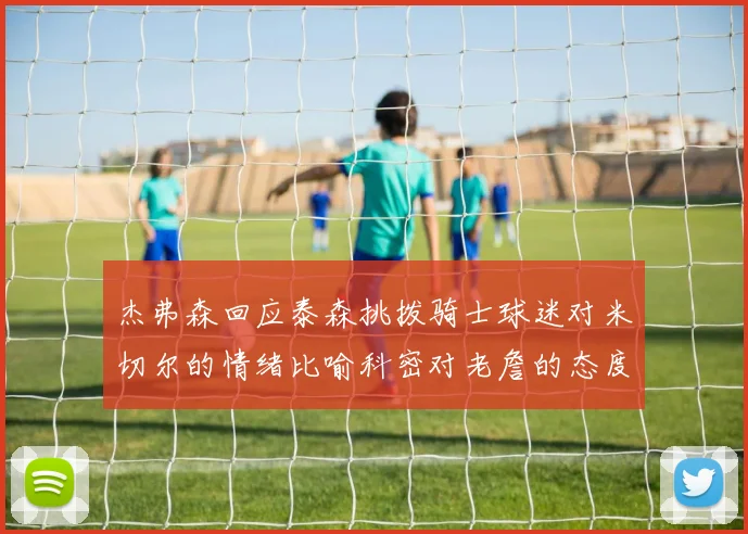 杰弗森回应泰森挑拨骑士球迷对米切尔的情绪比喻科密对老詹的态度