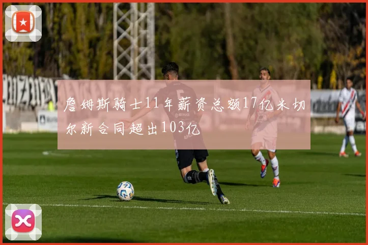 詹姆斯骑士11年薪资总额17亿米切尔新合同超出103亿