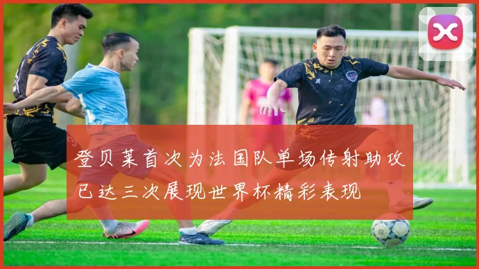 登贝莱首次为法国队单场传射助攻已达三次展现世界杯精彩表现