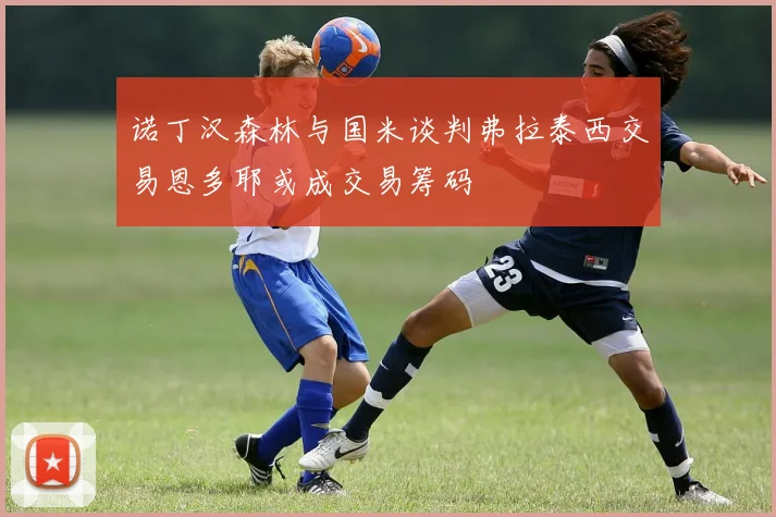 诺丁汉森林与国米谈判弗拉泰西交易恩多耶或成交易筹码