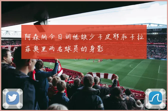 阿森纳今日训练缺少卡皮耶和卡拉菲奥里两名球员的身影