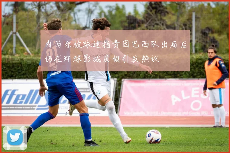 内马尔被球迷指责因巴西队出局后仍在环球影城度假引发热议