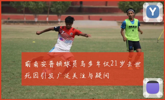 前南安普顿球员乌多年仅21岁去世死因引发广泛关注与疑问