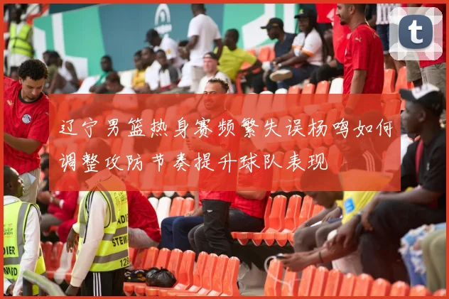 辽宁男篮热身赛频繁失误杨鸣如何调整攻防节奏提升球队表现