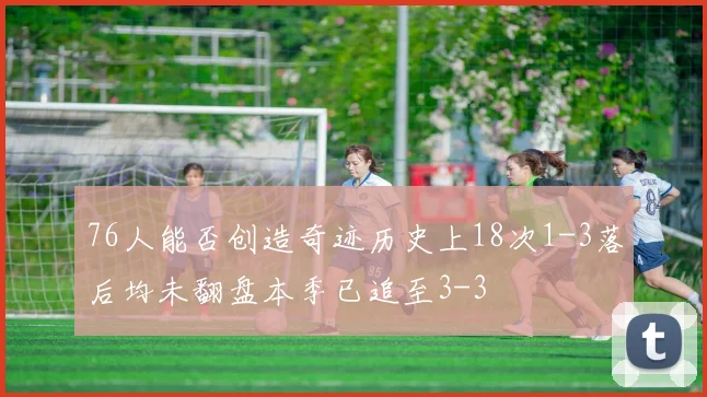 76人能否创造奇迹历史上18次1-3落后均未翻盘本季已追至3-3