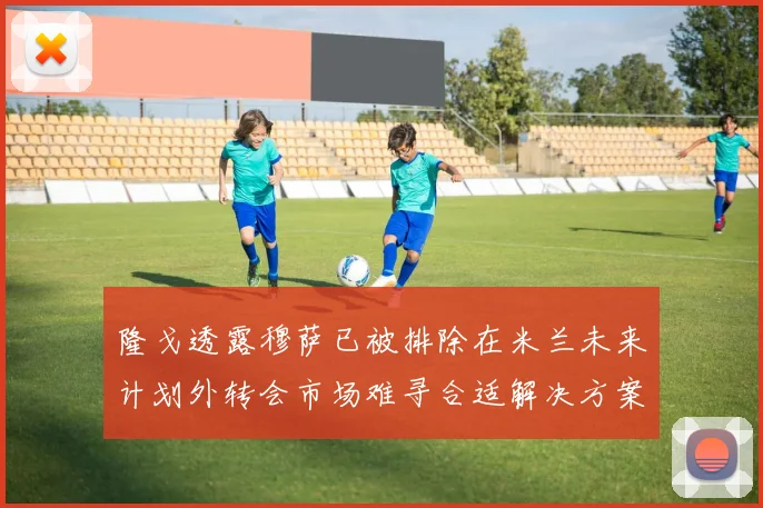 隆戈透露穆萨已被排除在米兰未来计划外转会市场难寻合适解决方案