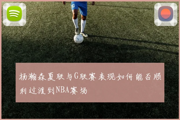 杨瀚森夏联与G联赛表现如何能否顺利过渡到NBA赛场