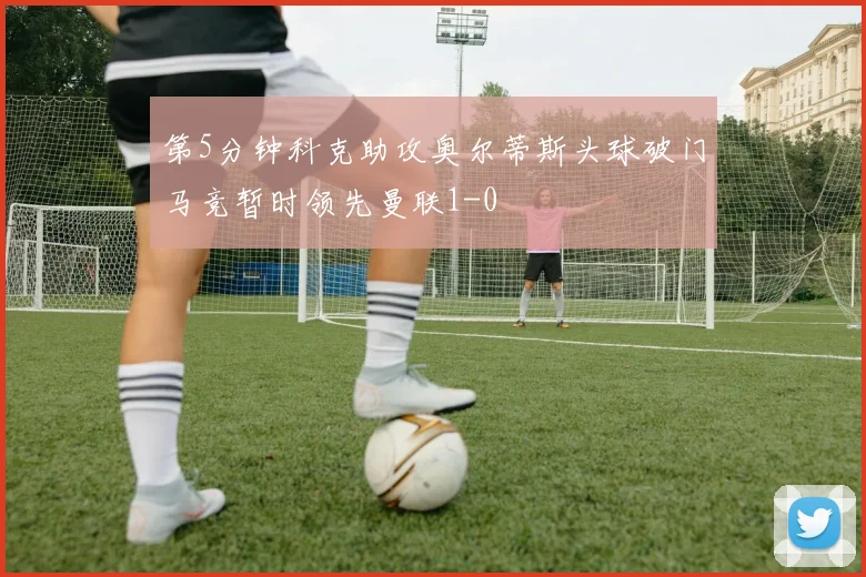 第5分钟科克助攻奥尔蒂斯头球破门马竞暂时领先曼联1-0