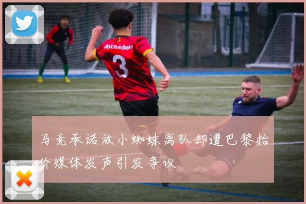 马竞承诺放小蜘蛛离队却遭巴黎抬价媒体发声引发争议