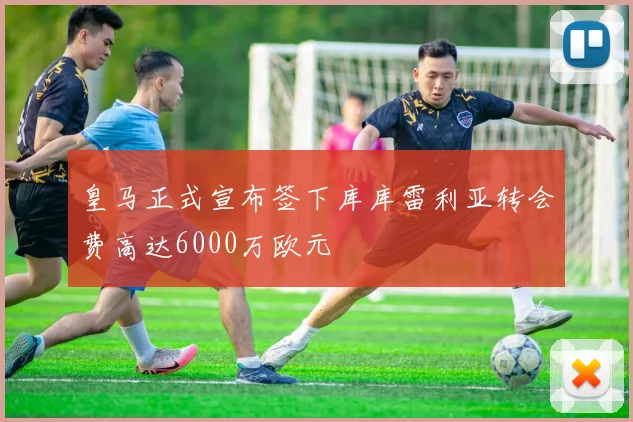 皇马正式宣布签下库库雷利亚转会费高达6000万欧元