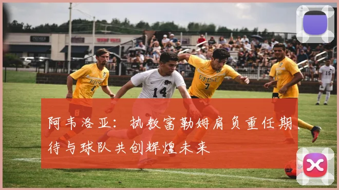 阿韦洛亚：执教富勒姆肩负重任期待与球队共创辉煌未来