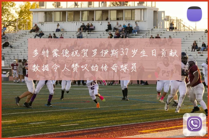 多特蒙德祝贺罗伊斯37岁生日贡献数据令人赞叹的传奇球员