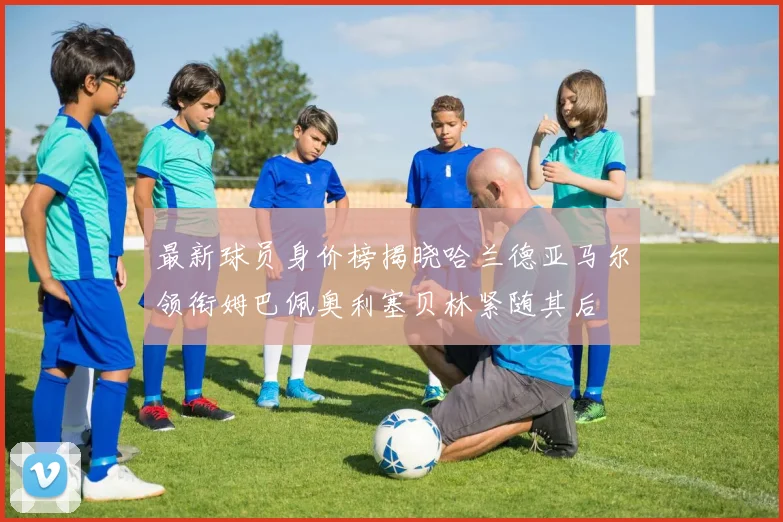最新球员身价榜揭晓哈兰德亚马尔领衔姆巴佩奥利塞贝林紧随其后
