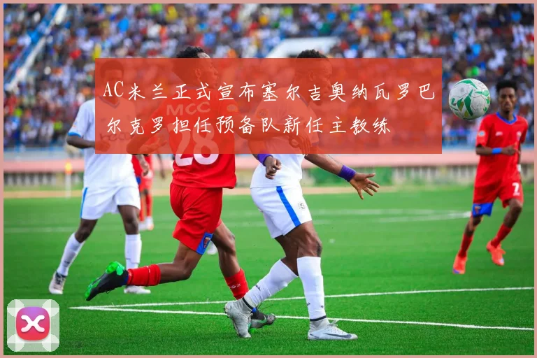 AC米兰正式宣布塞尔吉奥纳瓦罗巴尔克罗担任预备队新任主教练
