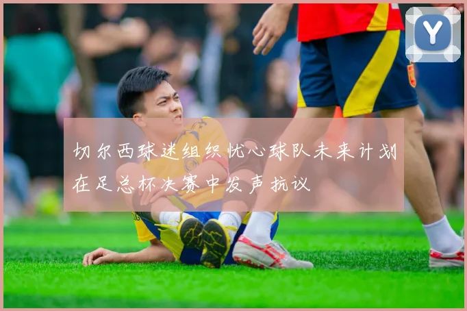 切尔西球迷组织忧心球队未来计划在足总杯决赛中发声抗议
