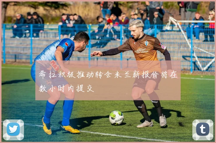 希拉积极推动转会米兰新报价将在数小时内提交