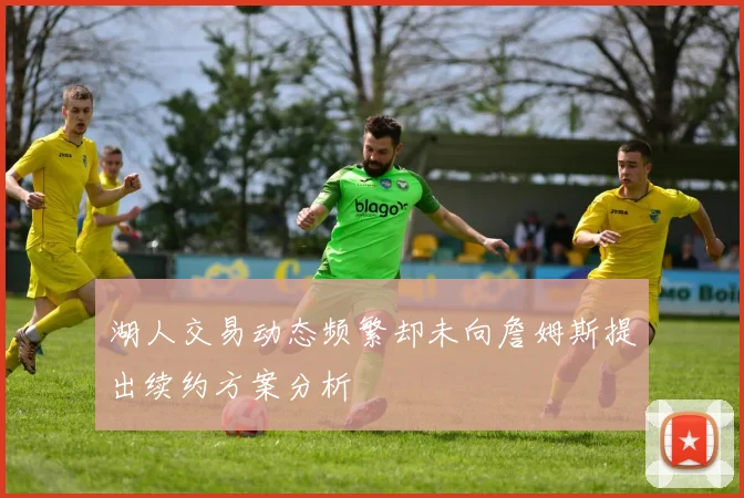 湖人交易动态频繁却未向詹姆斯提出续约方案分析