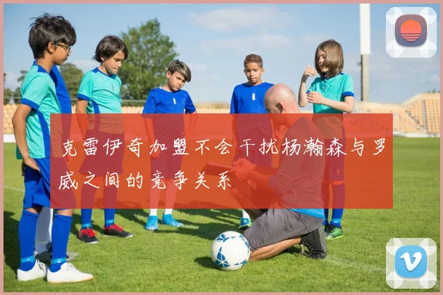 克雷伊奇加盟不会干扰杨瀚森与罗威之间的竞争关系