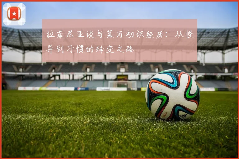 拉菲尼亚谈与莱万初识经历：从怪异到习惯的转变之路