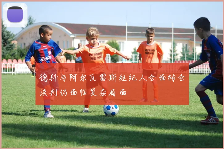 德科与阿尔瓦雷斯经纪人会面转会谈判仍面临复杂局面