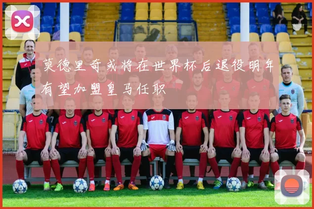 莫德里奇或将在世界杯后退役明年有望加盟皇马任职