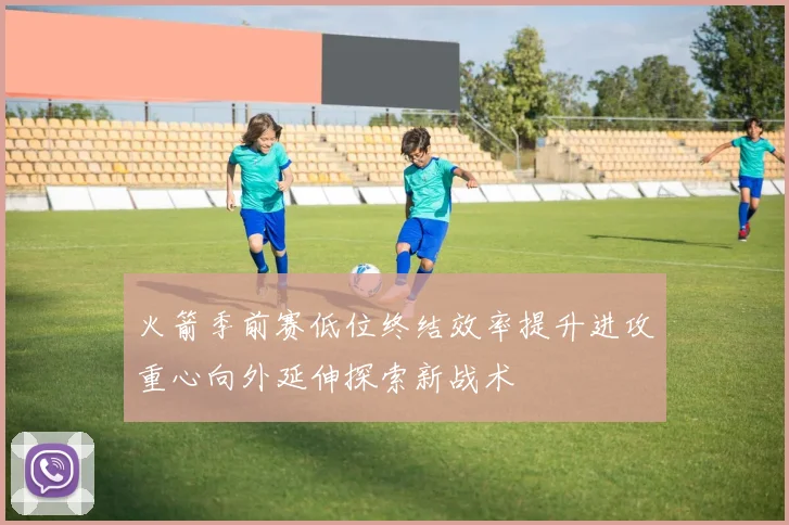 火箭季前赛低位终结效率提升进攻重心向外延伸探索新战术