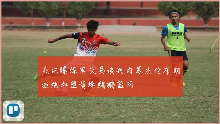 美记曝绿军交易谈判内幕杰伦布朗拒绝加盟黄蜂鹈鹕篮网
