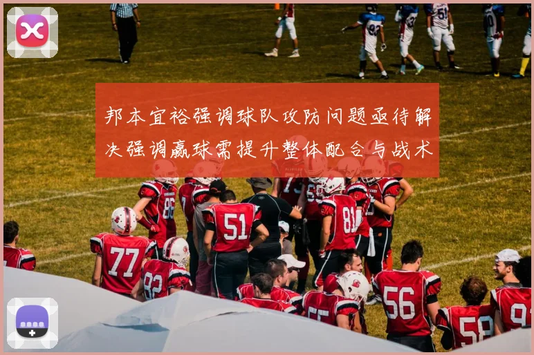 邦本宜裕强调球队攻防问题亟待解决强调赢球需提升整体配合与战术执行力