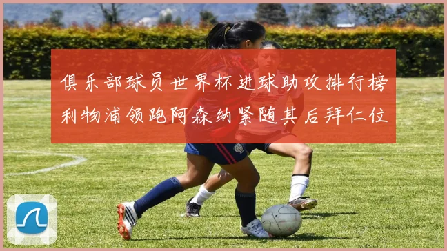 俱乐部球员世界杯进球助攻排行榜利物浦领跑阿森纳紧随其后拜仁位列第三
