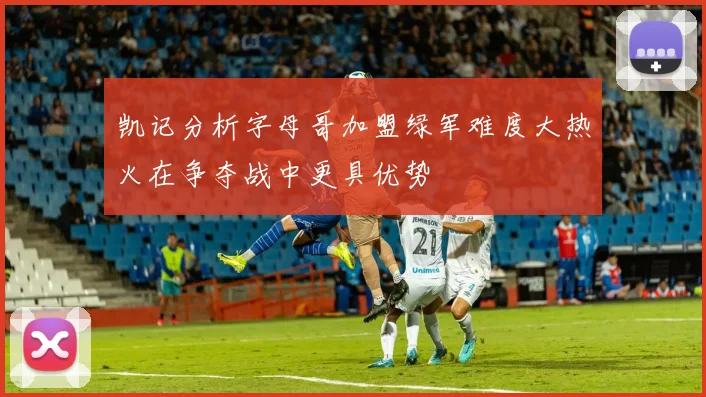 凯记分析字母哥加盟绿军难度大热火在争夺战中更具优势