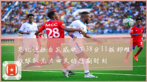 恩比德独自发威砍下38分11板却难救球队无力回天的悲剧时刻
