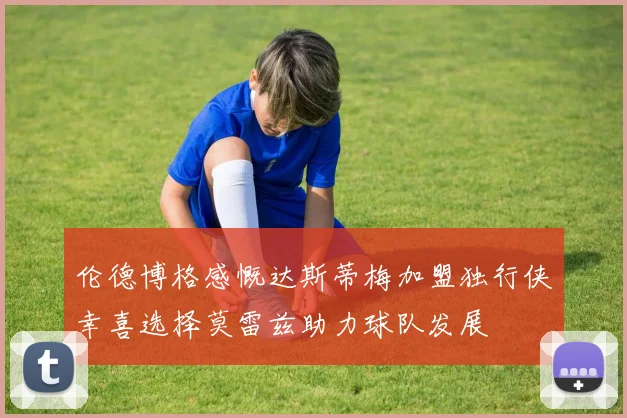 伦德博格感慨达斯蒂梅加盟独行侠幸喜选择莫雷兹助力球队发展