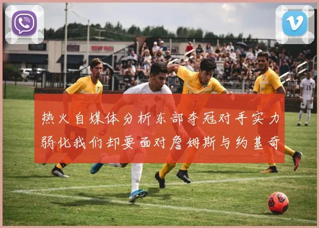 热火自媒体分析东部夺冠对手实力弱化我们却要面对詹姆斯与约基奇的挑战