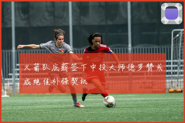 火箭队底薪签下中投大师德罗赞或成绝佳补强契机