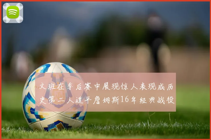文班在季后赛中展现惊人表现成历史第二人追平詹姆斯16年经典战役记录