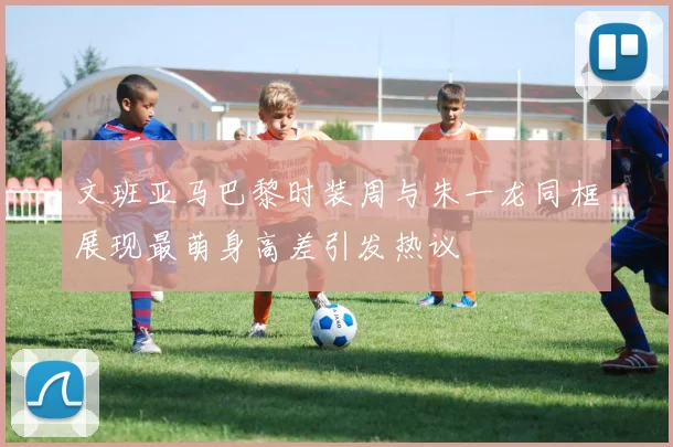 文班亚马巴黎时装周与朱一龙同框展现最萌身高差引发热议