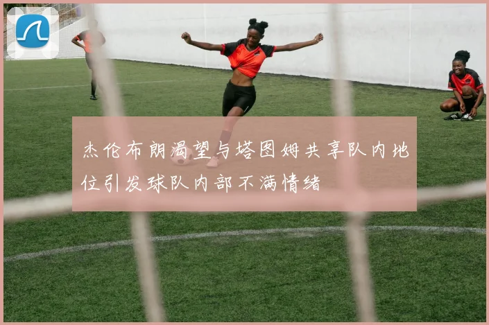 杰伦布朗渴望与塔图姆共享队内地位引发球队内部不满情绪
